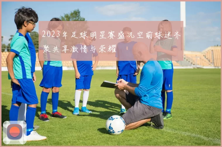 2023年足球明星赛盛况空前球迷齐聚共享激情与荣耀