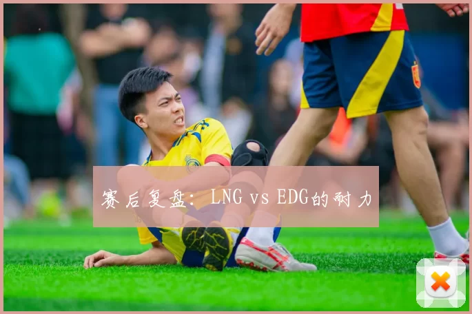 赛后复盘：LNG vs EDG的耐力