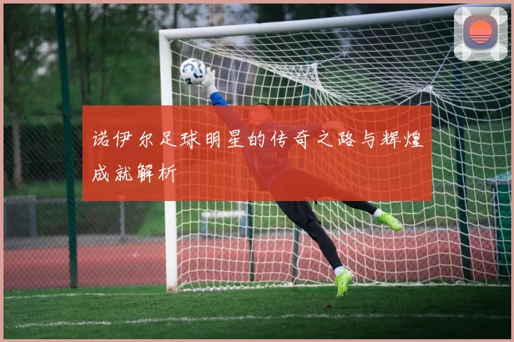 诺伊尔足球明星的传奇之路与辉煌成就解析