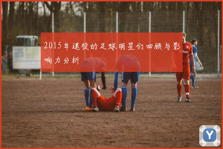 2015年退役的足球明星们回顾与影响力分析
