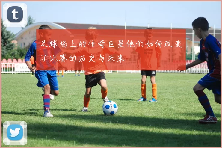 足球场上的传奇巨星他们如何改变了比赛的历史与未来